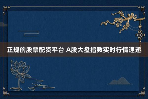 正规的股票配资平台 A股大盘指数实时行情速递