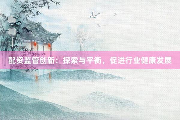 配资监管创新：探索与平衡，促进行业健康发展