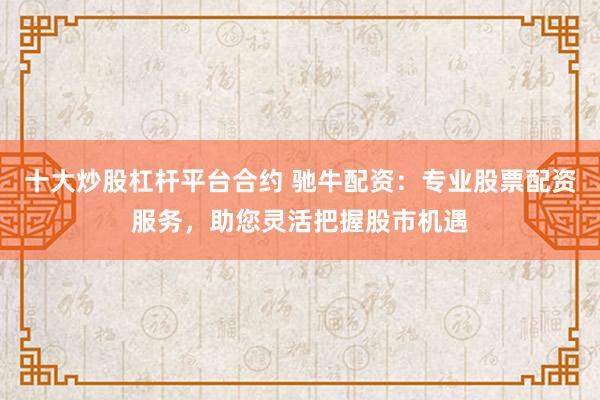十大炒股杠杆平台合约 驰牛配资：专业股票配资服务，助您灵活把握股市机遇