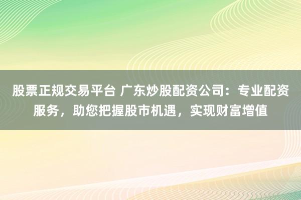 股票正规交易平台 广东炒股配资公司：专业配资服务，助您把握股市机遇，实现财富增值
