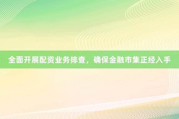 全面开展配资业务排查，确保金融市集正经入手
