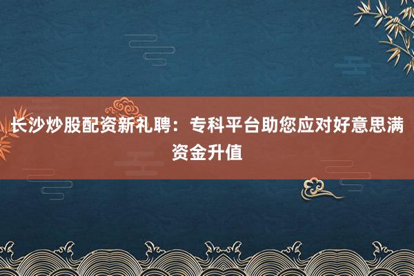 长沙炒股配资新礼聘：专科平台助您应对好意思满资金升值
