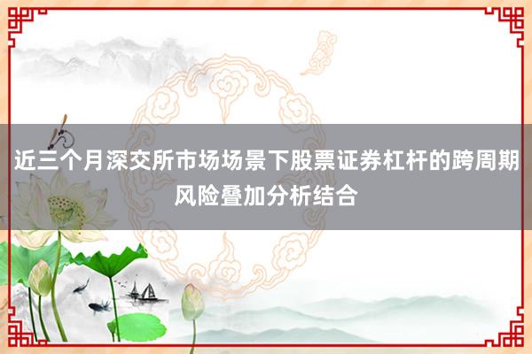 近三个月深交所市场场景下股票证券杠杆的跨周期风险叠加分析结合