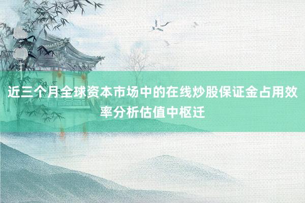 近三个月全球资本市场中的在线炒股保证金占用效率分析估值中枢迁