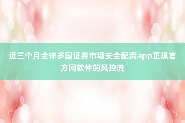 近三个月全球多国证券市场安全配资app正规官方网软件的风控流