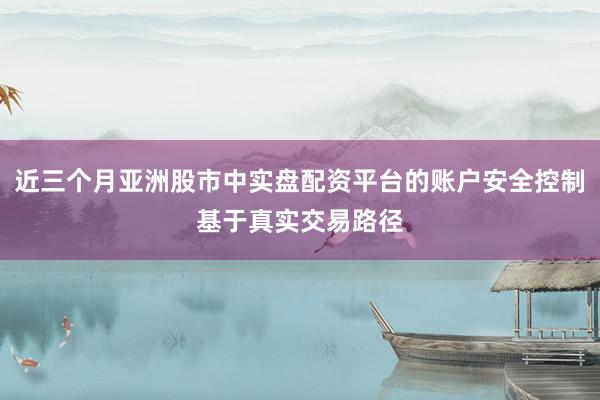 近三个月亚洲股市中实盘配资平台的账户安全控制基于真实交易路径