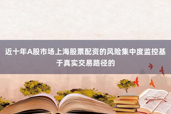 近十年A股市场上海股票配资的风险集中度监控基于真实交易路径的