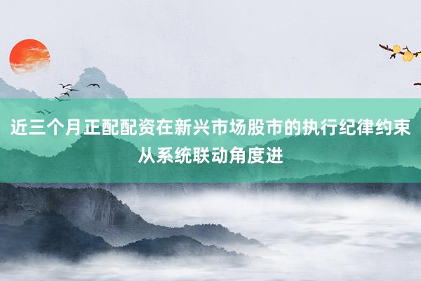 近三个月正配配资在新兴市场股市的执行纪律约束从系统联动角度进