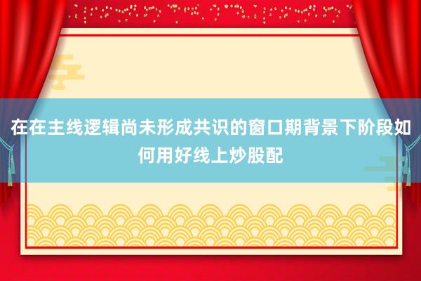 在在主线逻辑尚未形成共识的窗口期背景下阶段如何用好线上炒股配
