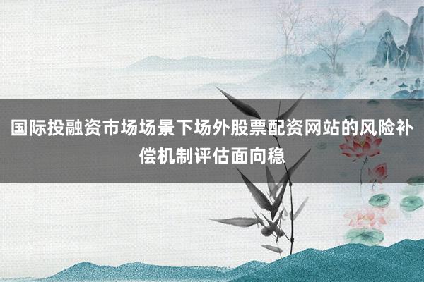 国际投融资市场场景下场外股票配资网站的风险补偿机制评估面向稳
