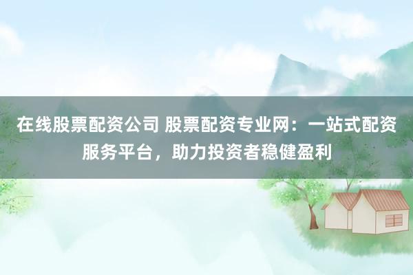 在线股票配资公司 股票配资专业网：一站式配资服务平台，助力投资者稳健盈利