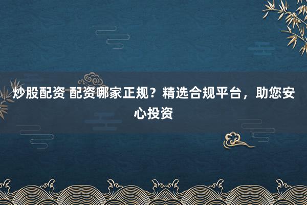 炒股配资 配资哪家正规？精选合规平台，助您安心投资