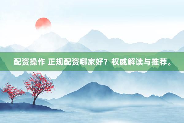 配资操作 正规配资哪家好？权威解读与推荐。