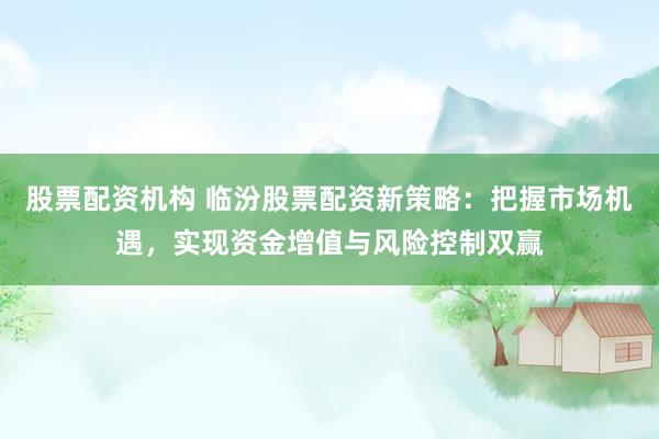 股票配资机构 临汾股票配资新策略：把握市场机遇，实现资金增值与风险控制双赢
