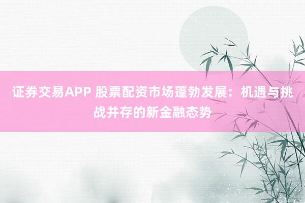 证券交易APP 股票配资市场蓬勃发展：机遇与挑战并存的新金融态势