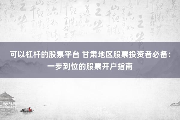 可以杠杆的股票平台 甘肃地区股票投资者必备：一步到位的股票开户指南