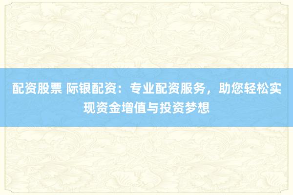 配资股票 际银配资：专业配资服务，助您轻松实现资金增值与投资梦想