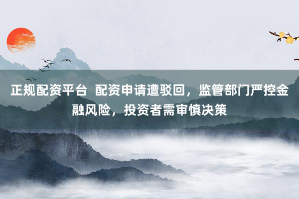 正规配资平台  配资申请遭驳回，监管部门严控金融风险，投资者需审慎决策