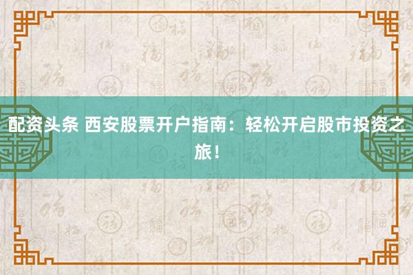 配资头条 西安股票开户指南：轻松开启股市投资之旅！