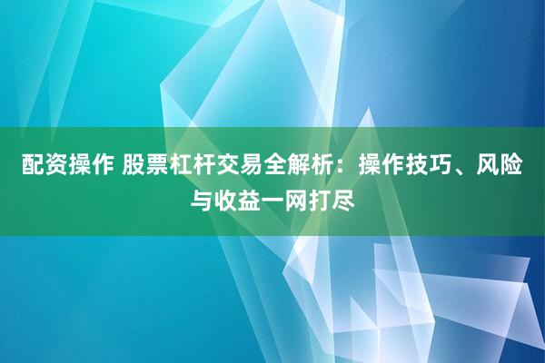 配资操作 股票杠杆交易全解析：操作技巧、风险与收益一网打尽