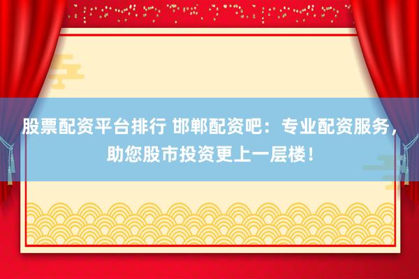 股票配资平台排行 邯郸配资吧：专业配资服务，助您股市投资更上一层楼！