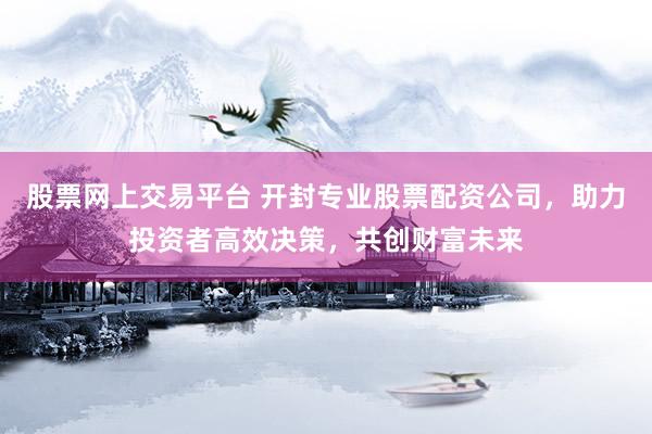 股票网上交易平台 开封专业股票配资公司，助力投资者高效决策，共创财富未来