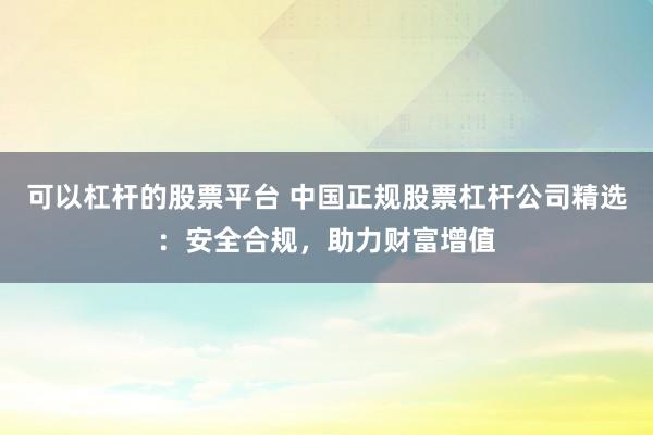 可以杠杆的股票平台 中国正规股票杠杆公司精选：安全合规，助力财富增值