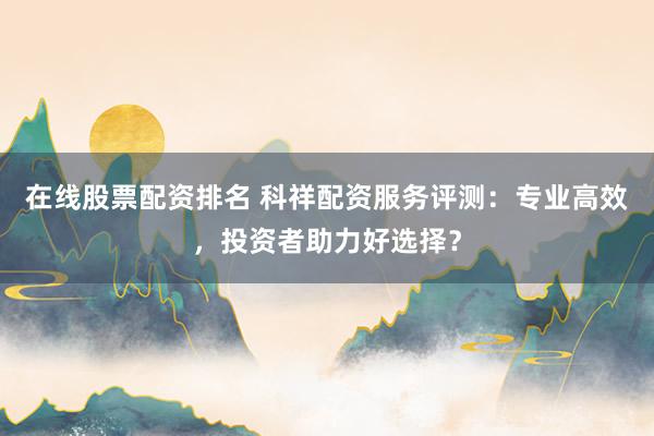 在线股票配资排名 科祥配资服务评测：专业高效，投资者助力好选择？