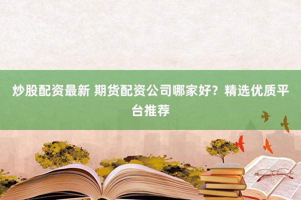 炒股配资最新 期货配资公司哪家好？精选优质平台推荐