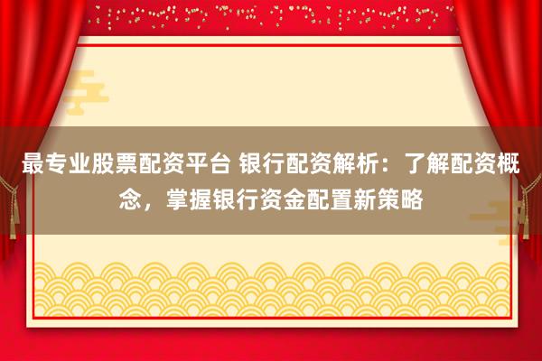 最专业股票配资平台 银行配资解析：了解配资概念，掌握银行资金配置新策略