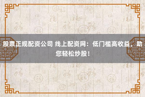 股票正规配资公司 线上配资网：低门槛高收益，助您轻松炒股！