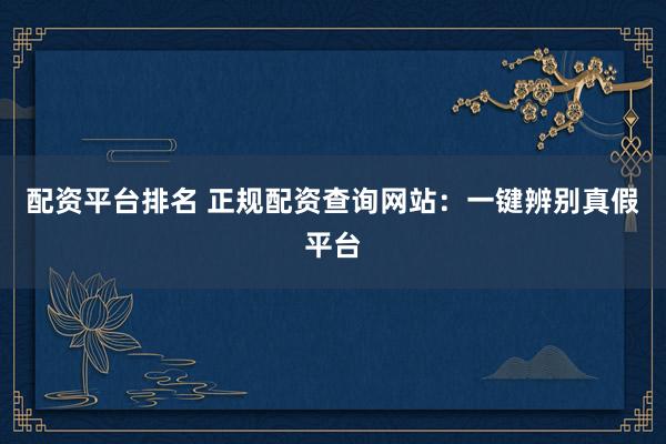 配资平台排名 正规配资查询网站：一键辨别真假平台