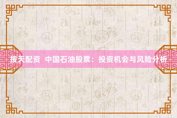 按天配资  中国石油股票：投资机会与风险分析
