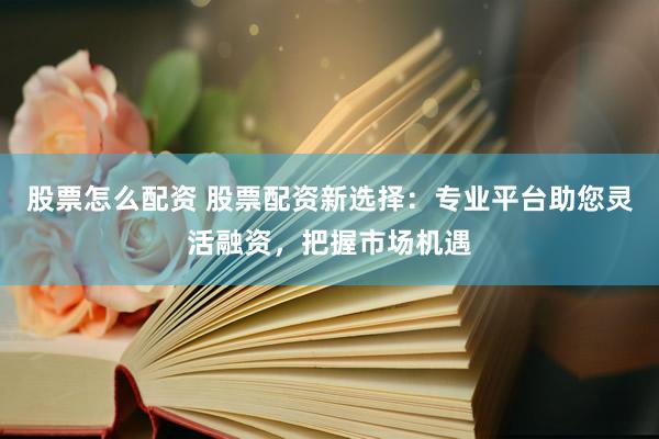 股票怎么配资 股票配资新选择：专业平台助您灵活融资，把握市场机遇