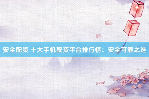 安全配资 十大手机配资平台排行榜：安全可靠之选